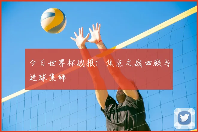 今日世界杯战报：焦点之战回顾与进球集锦