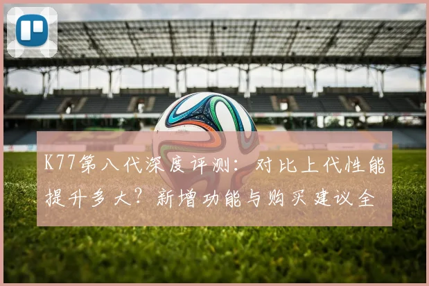 K77第八代深度评测：对比上代性能提升多大？新增功能与购买建议全解析