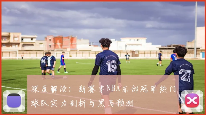 深度解读：新赛季NBA东部冠军热门球队实力剖析与黑马预测