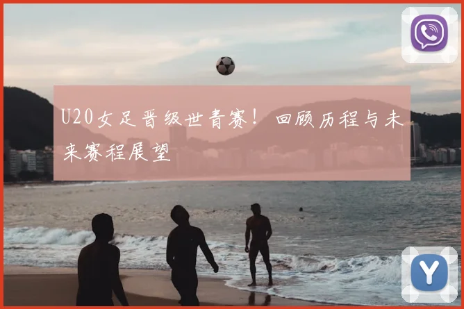 U20女足晋级世青赛!回顾历程与未来赛程展望