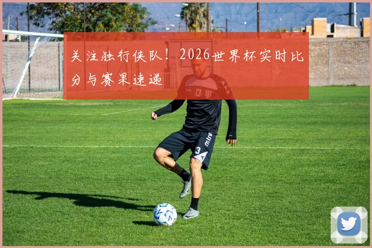 关注独行侠队！2026世界杯实时比分与赛果速递