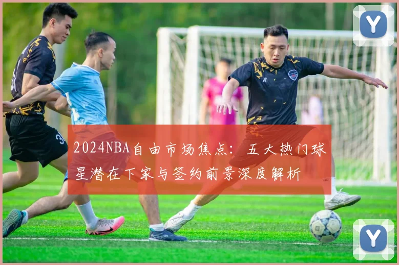 2024NBA自由市场焦点：五大热门球星潜在下家与签约前景深度解析