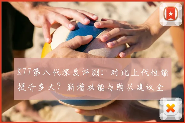 K77第八代深度评测：对比上代性能提升多大？新增功能与购买建议全解析