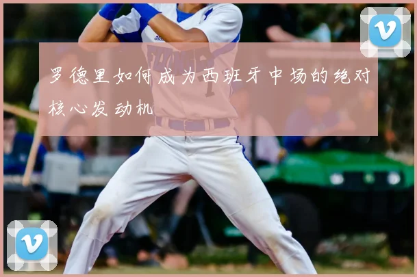 罗德里如何成为西班牙中场的绝对核心发动机