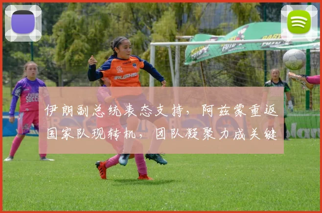 伊朗副总统表态支持，阿兹蒙重返国家队现转机，团队凝聚力成关键