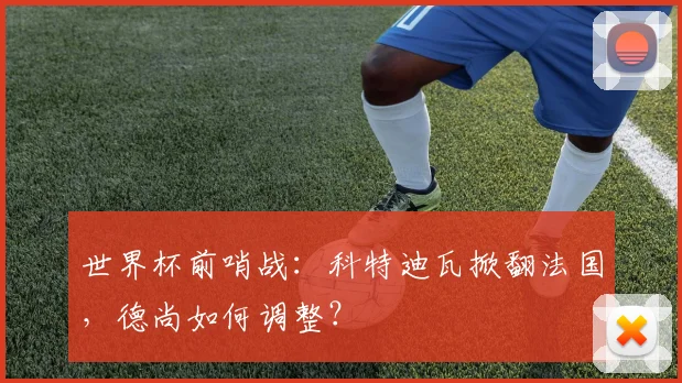 世界杯前哨战：科特迪瓦掀翻法国，德尚如何调整？