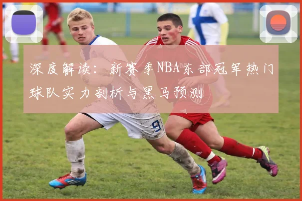 深度解读：新赛季NBA东部冠军热门球队实力剖析与黑马预测