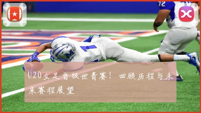 U20女足晋级世青赛!回顾历程与未来赛程展望