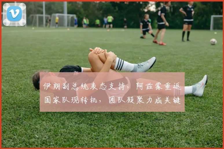伊朗副总统表态支持，阿兹蒙重返国家队现转机，团队凝聚力成关键