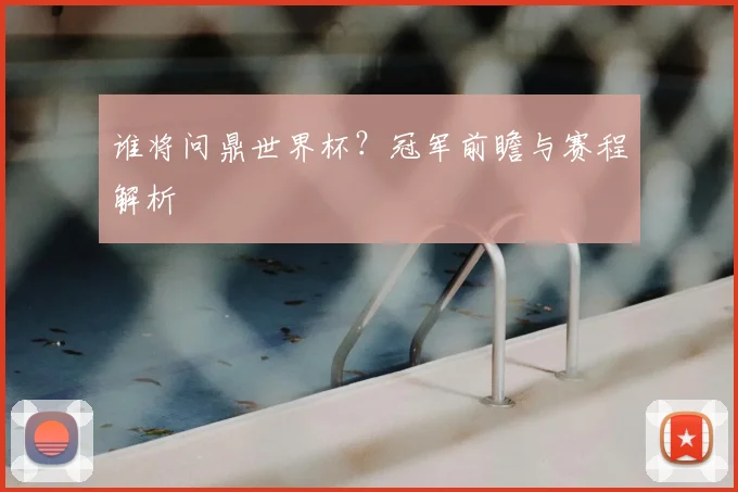 谁将问鼎世界杯？冠军前瞻与赛程解析