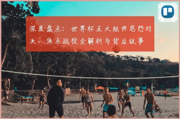 深度盘点：世界杯五大经典恩怨对决，焦点战役全解析与背后故事