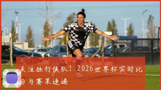 关注独行侠队！2026世界杯实时比分与赛果速递