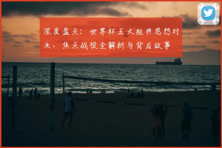 深度盘点：世界杯五大经典恩怨对决，焦点战役全解析与背后故事