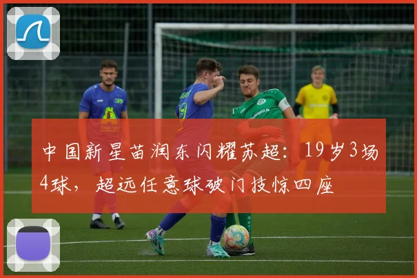 中国新星苗润东闪耀苏超：19岁3场4球，超远任意球破门技惊四座