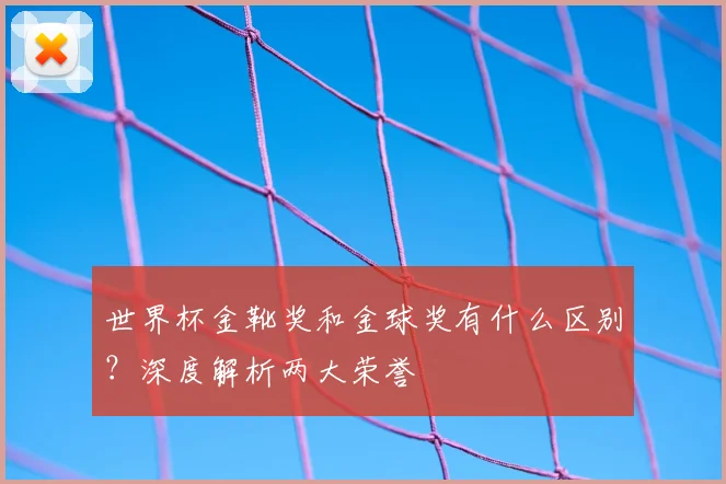 世界杯金靴奖和金球奖有什么区别？深度解析两大荣誉