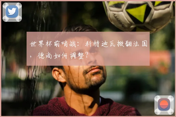 世界杯前哨战：科特迪瓦掀翻法国，德尚如何调整？